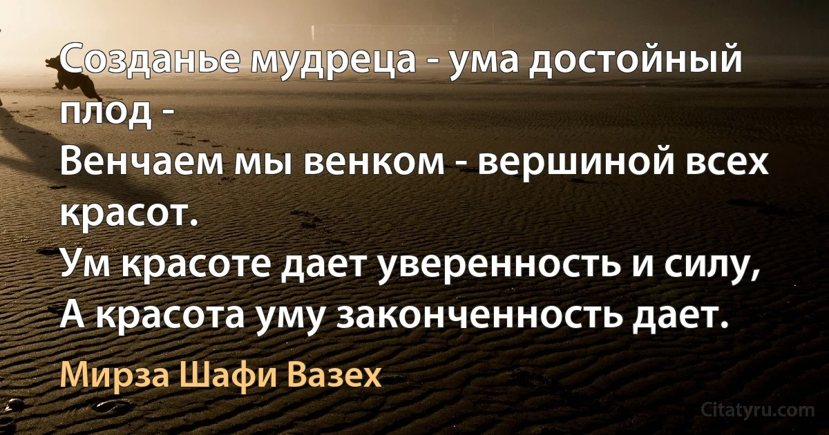 Созданье мудреца - ума достойный плод -
Венчаем мы венком - вершиной всех красот.
Ум красоте дает уверенность и силу,
А красота уму законченность дает. (Мирза Шафи Вазех)