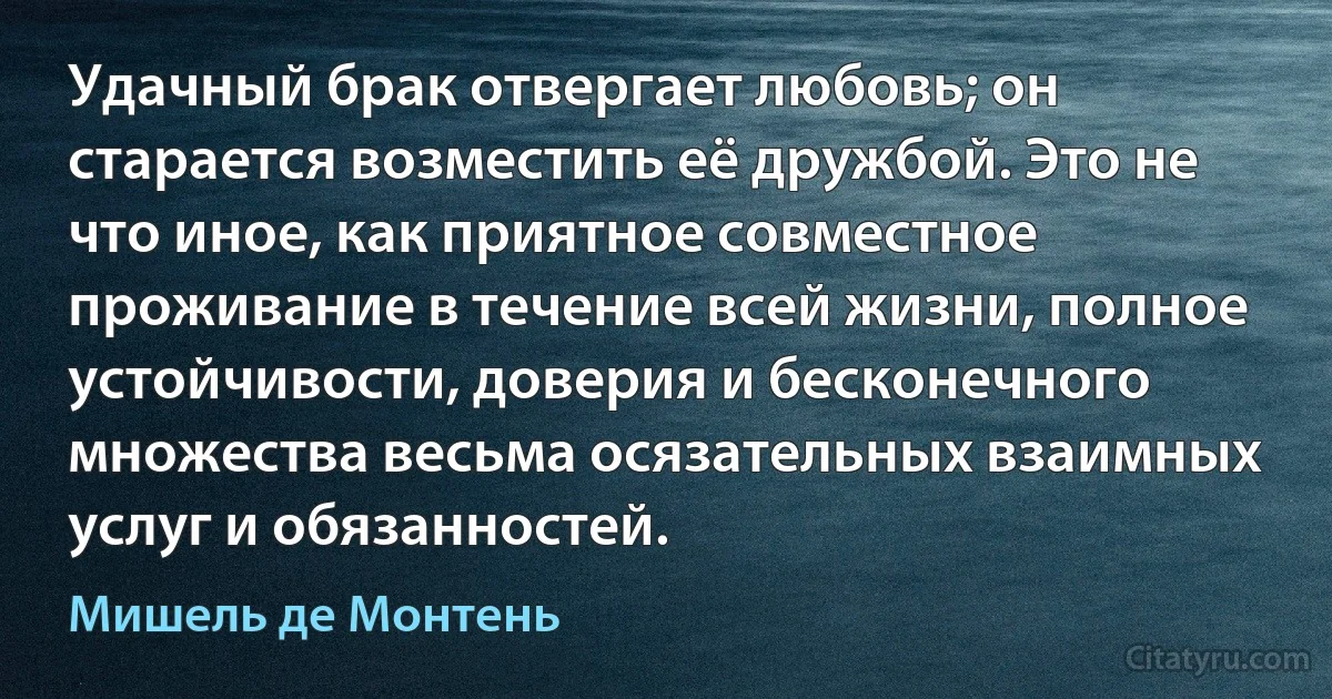 Удачный брак отвергает любовь; он старается возместить её дружбой. Это не что иное, как приятное совместное проживание в течение всей жизни, полное устойчивости, доверия и бесконечного множества весьма осязательных взаимных услуг и обязанностей. (Мишель де Монтень)