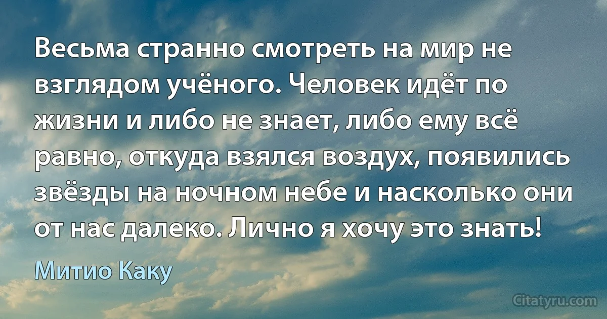 Весьма странно смотреть на мир не взглядом учёного. Человек идёт по жизни и либо не знает, либо ему всё равно, откуда взялся воздух, появились звёзды на ночном небе и насколько они от нас далеко. Лично я хочу это знать! (Митио Каку)