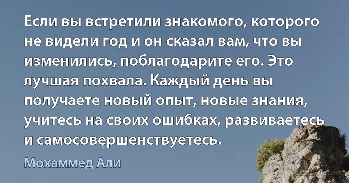 Если вы встретили знакомого, которого не видели год и он сказал вам, что вы изменились, поблагодарите его. Это лучшая похвала. Каждый день вы получаете новый опыт, новые знания, учитесь на своих ошибках, развиваетесь и самосовершенствуетесь. (Мохаммед Али)