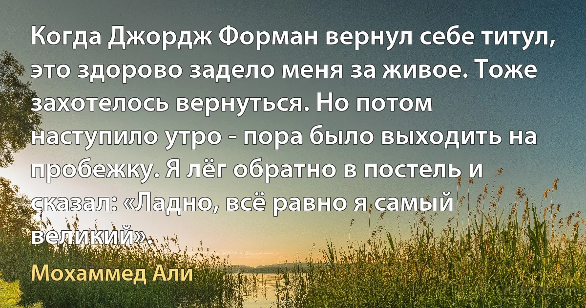 Когда Джордж Форман вернул себе титул, это здорово задело меня за живое. Тоже захотелось вернуться. Но потом наступило утро - пора было выходить на пробежку. Я лёг обратно в постель и сказал: «Ладно, всё равно я самый великий». (Мохаммед Али)