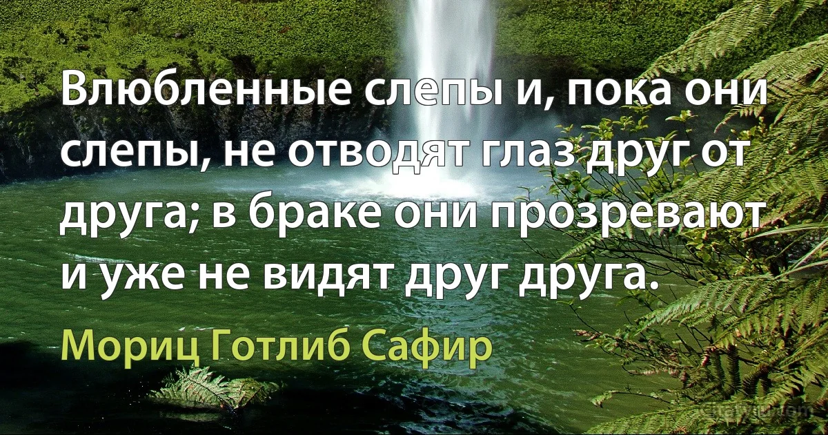 Влюбленные слепы и, пока они слепы, не отводят глаз друг от друга; в браке они прозревают и уже не видят друг друга. (Мориц Готлиб Сафир)