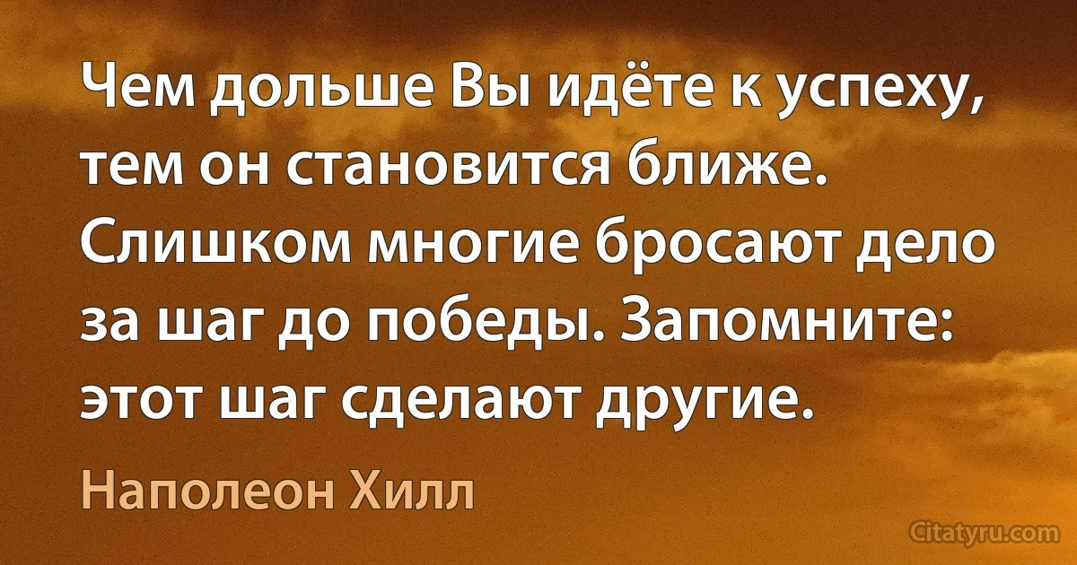 Чем дольше Вы идёте к успеху, тем он становится ближе. Слишком многие бросают дело за шаг до победы. Запомните: этот шаг сделают другие. (Наполеон Хилл)