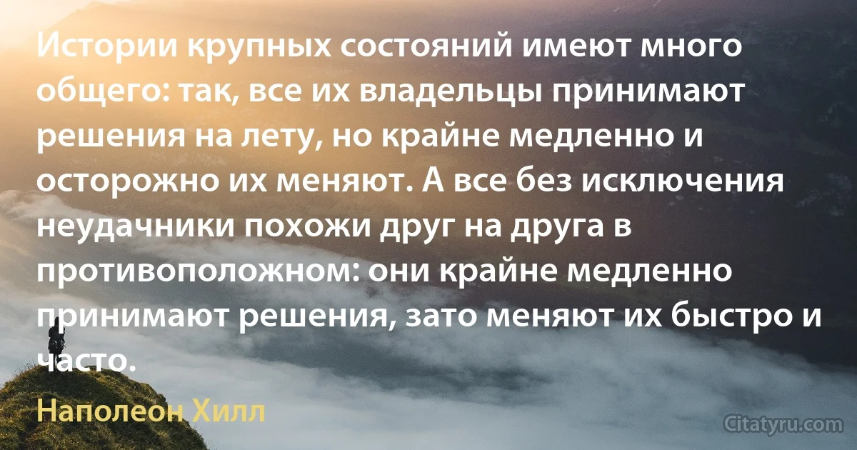 Истории крупных состояний имеют много общего: так, все их владельцы принимают решения на лету, но крайне медленно и осторожно их меняют. А все без исключения неудачники похожи друг на друга в противоположном: они крайне медленно принимают решения, зато меняют их быстро и часто. (Наполеон Хилл)