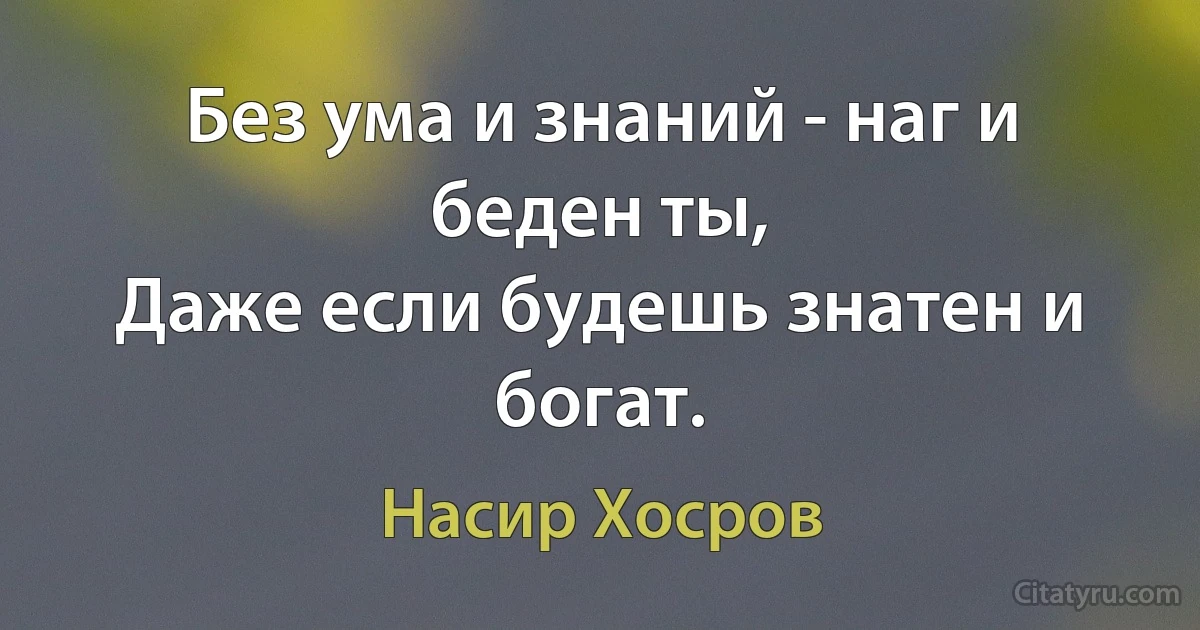 Без ума и знаний - наг и беден ты,
Даже если будешь знатен и богат. (Насир Хосров)