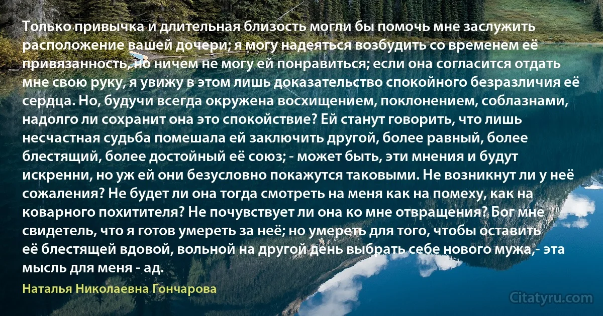 Только привычка и длительная близость могли бы помочь мне заслужить расположение вашей дочери; я могу надеяться возбудить со временем её привязанность, но ничем не могу ей понравиться; если она согласится отдать мне свою руку, я увижу в этом лишь доказательство спокойного безразличия её сердца. Но, будучи всегда окружена восхищением, поклонением, соблазнами, надолго ли сохранит она это спокойствие? Ей станут говорить, что лишь несчастная судьба помешала ей заключить другой, более равный, более блестящий, более достойный её союз; - может быть, эти мнения и будут искренни, но уж ей они безусловно покажутся таковыми. Не возникнут ли у неё сожаления? Не будет ли она тогда смотреть на меня как на помеху, как на коварного похитителя? Не почувствует ли она ко мне отвращения? Бог мне свидетель, что я готов умереть за неё; но умереть для того, чтобы оставить её блестящей вдовой, вольной на другой день выбрать себе нового мужа,- эта мысль для меня - ад. (Наталья Николаевна Гончарова)