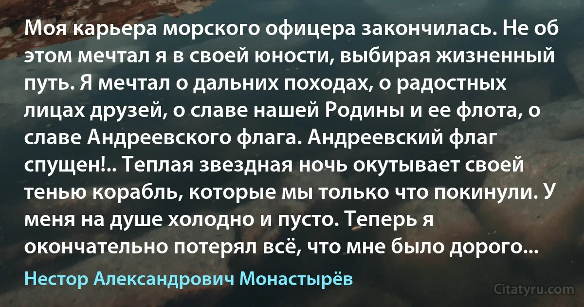 Моя карьера морского офицера закончилась. Не об этом мечтал я в своей юности, выбирая жизненный путь. Я мечтал о дальних походах, о радостных лицах друзей, о славе нашей Родины и ее флота, о славе Андреевского флага. Андреевский флаг спущен!.. Теплая звездная ночь окутывает своей тенью корабль, которые мы только что покинули. У меня на душе холодно и пусто. Теперь я окончательно потерял всё, что мне было дорого... (Нестор Александрович Монастырёв)