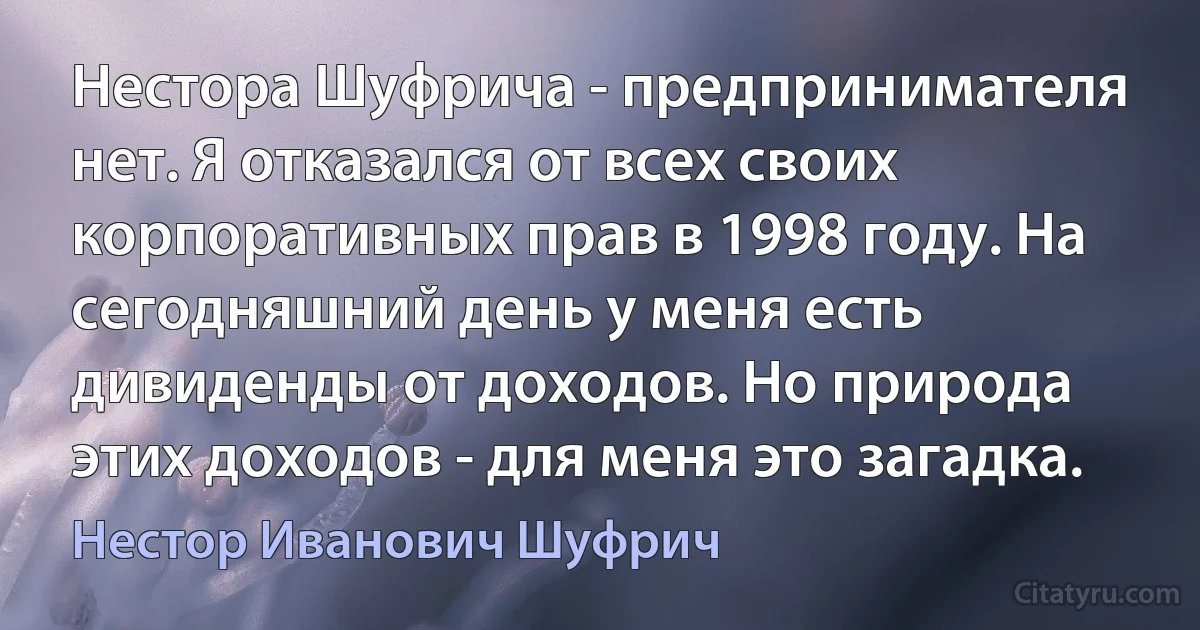 Нестора Шуфрича - предпринимателя нет. Я отказался от всех своих корпоративных прав в 1998 году. На сегодняшний день у меня есть дивиденды от доходов. Но природа этих доходов - для меня это загадка. (Нестор Иванович Шуфрич)