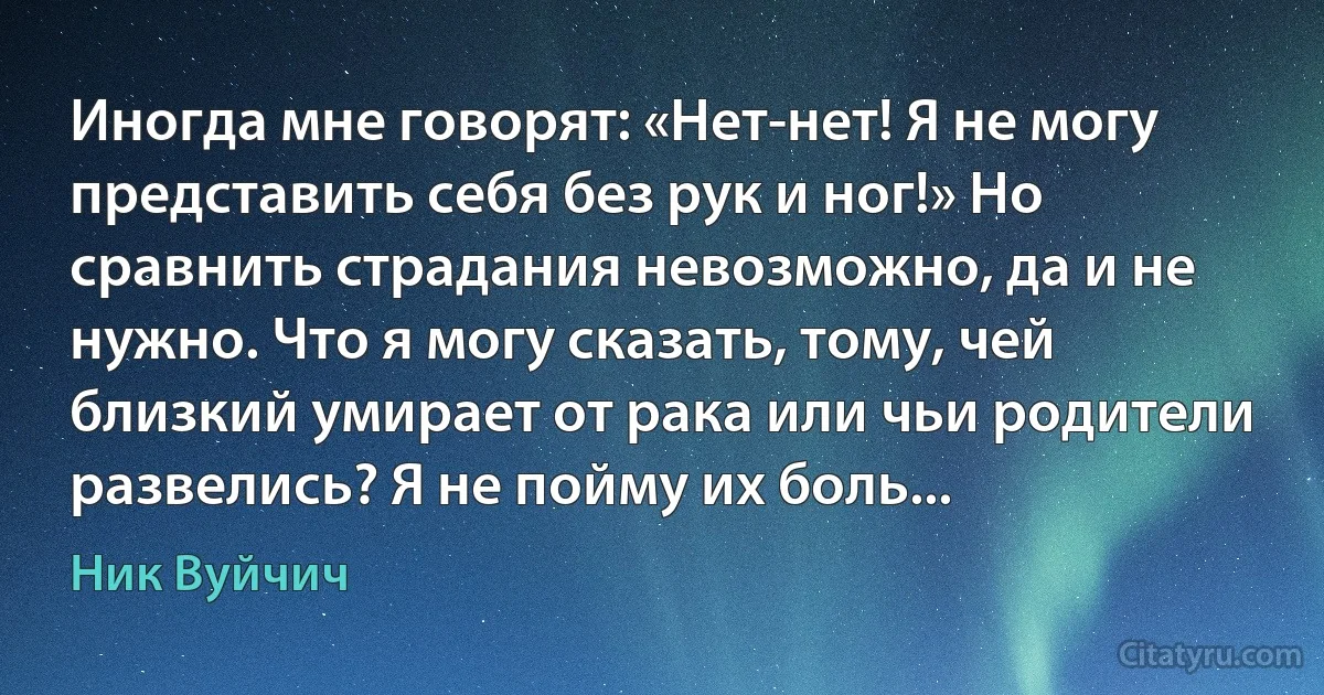 Иногда мне говорят: «Нет-нет! Я не могу представить себя без рук и ног!» Но сравнить страдания невозможно, да и не нужно. Что я могу сказать, тому, чей близкий умирает от рака или чьи родители развелись? Я не пойму их боль... (Ник Вуйчич)