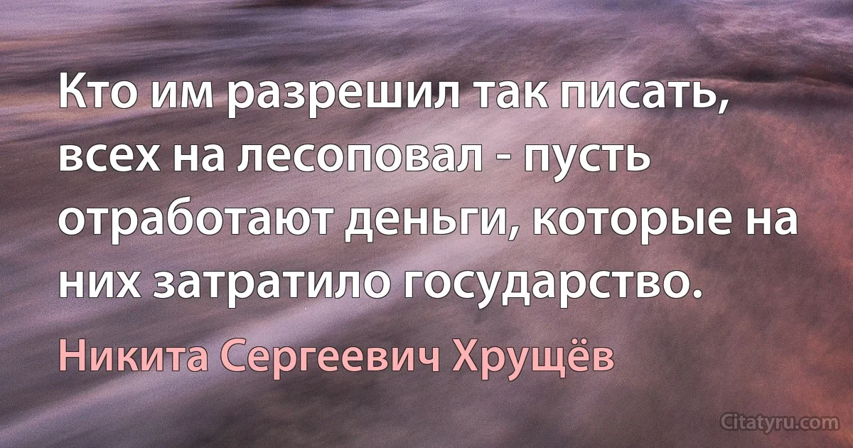 Кто им разрешил так писать, всех на лесоповал - пусть отработают деньги, которые на них затратило государство. (Никита Сергеевич Хрущёв)