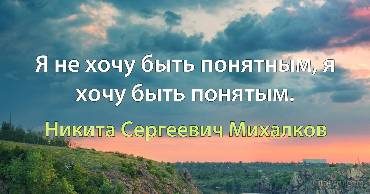 Я не хочу быть понятным, я хочу быть понятым. (Никита Сергеевич Михалков)