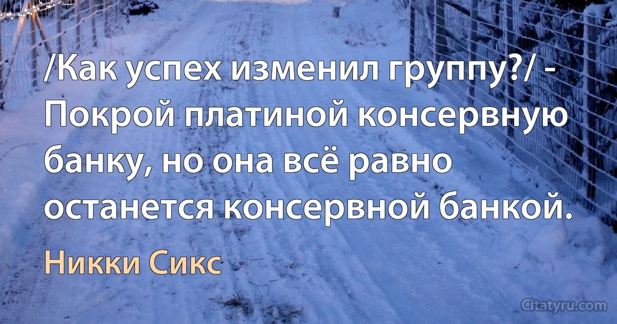 /Как успех изменил группу?/ - Покрой платиной консервную банку, но она всё равно останется консервной банкой. (Никки Сикс)