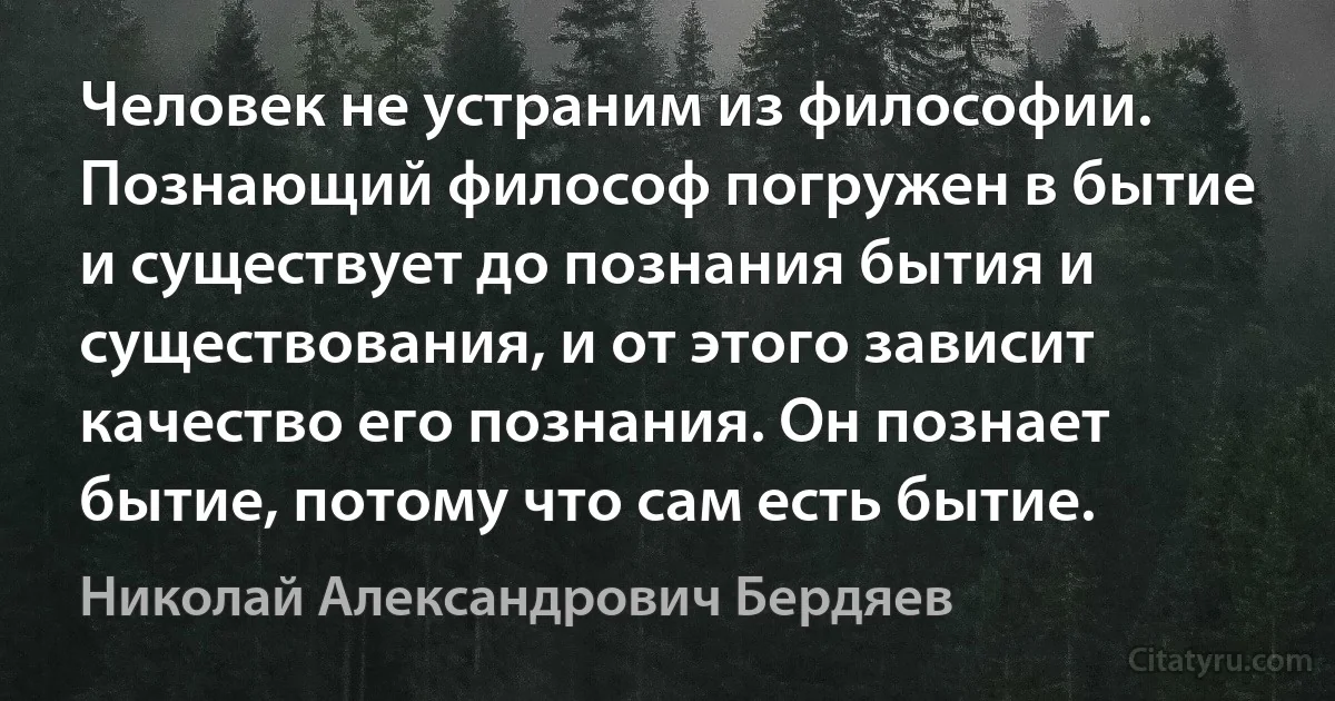 Человек не устраним из философии. Познающий философ погружен в бытие и существует до познания бытия и существования, и от этого зависит качество его познания. Он познает бытие, потому что сам есть бытие. (Николай Александрович Бердяев)