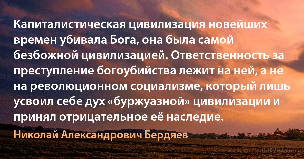 Капиталистическая цивилизация новейших времен убивала Бога, она была самой безбожной цивилизацией. Ответственность за преступление богоубийства лежит на ней, а не на революционном социализме, который лишь усвоил себе дух «буржуазной» цивилизации и принял отрицательное её наследие. (Николай Александрович Бердяев)