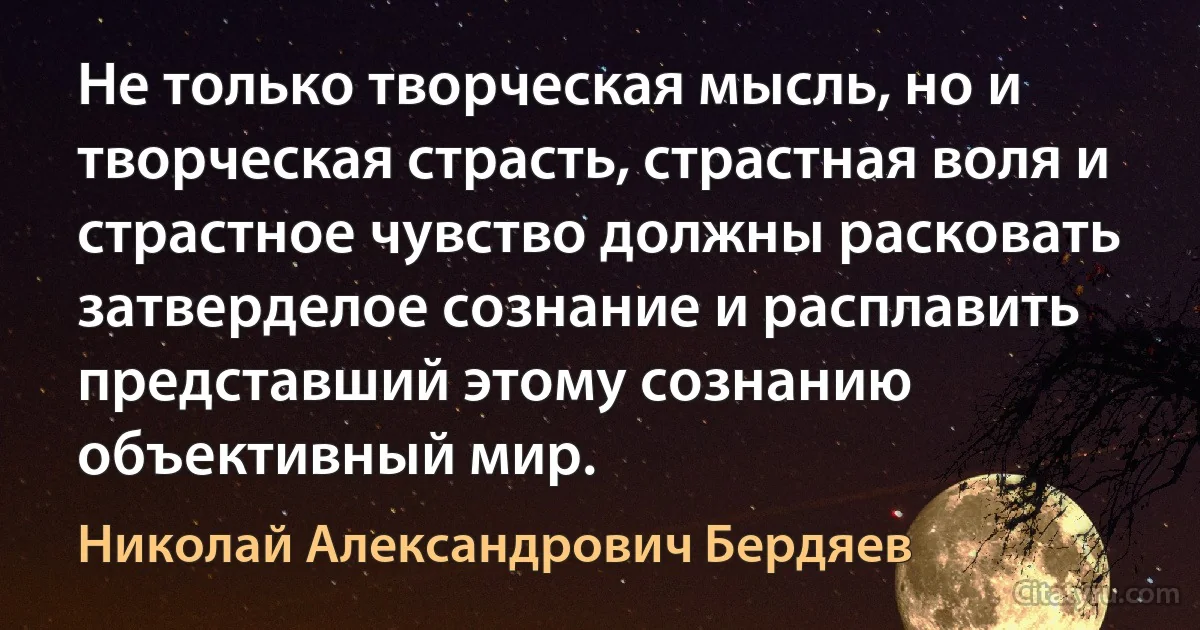 Не только творческая мысль, но и творческая страсть, страстная воля и страстное чувство должны расковать затверделое сознание и расплавить представший этому сознанию объективный мир. (Николай Александрович Бердяев)