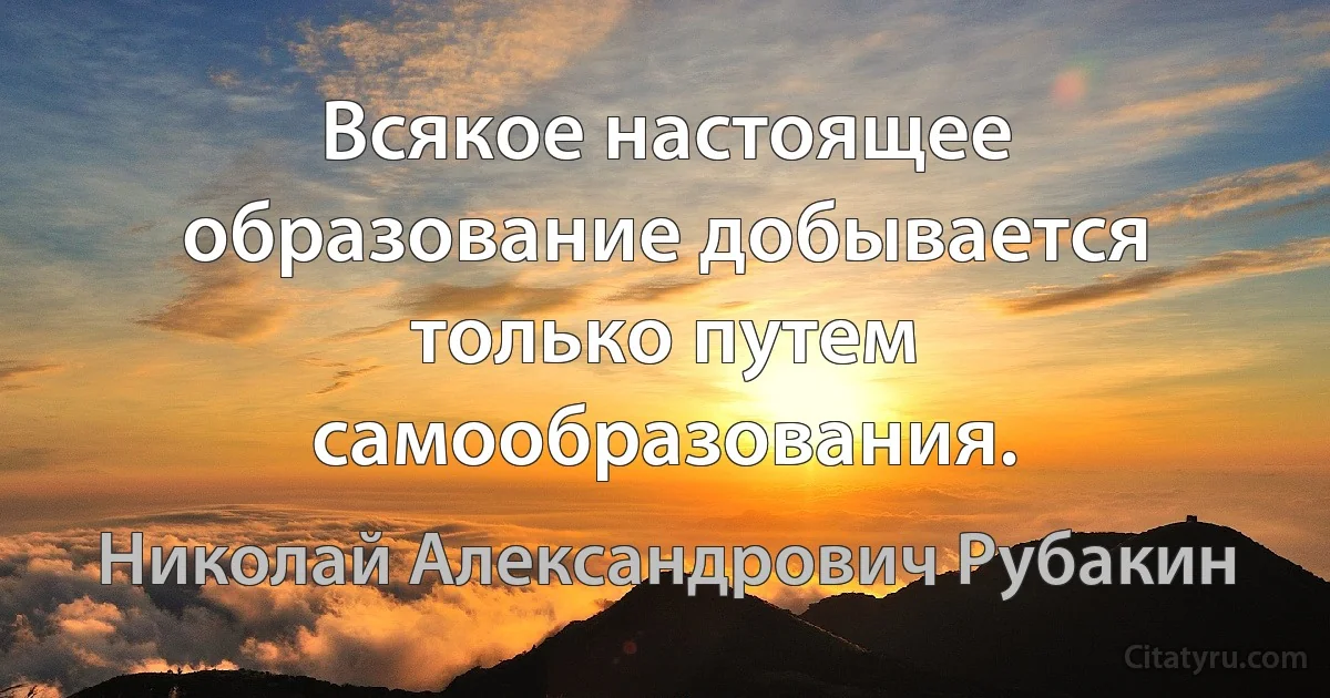 Всякое настоящее образование добывается только путем самообразования. (Николай Александрович Рубакин)