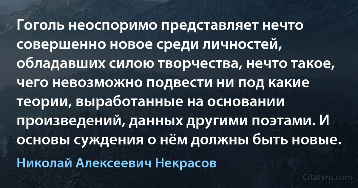 Гоголь неоспоримо представляет нечто совершенно новое среди личностей, обладавших силою творчества, нечто такое, чего невозможно подвести ни под какие теории, выработанные на основании произведений, данных другими поэтами. И основы суждения о нём должны быть новые. (Николай Алексеевич Некрасов)