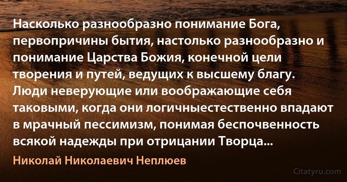 Насколько разнообразно понимание Бога, первопричины бытия, настолько разнообразно и понимание Царства Божия, конечной цели творения и путей, ведущих к высшему благу. Люди неверующие или воображающие себя таковыми, когда они логичныестественно впадают в мрачный пессимизм, понимая беспочвенность всякой надежды при отрицании Творца... (Николай Николаевич Неплюев)