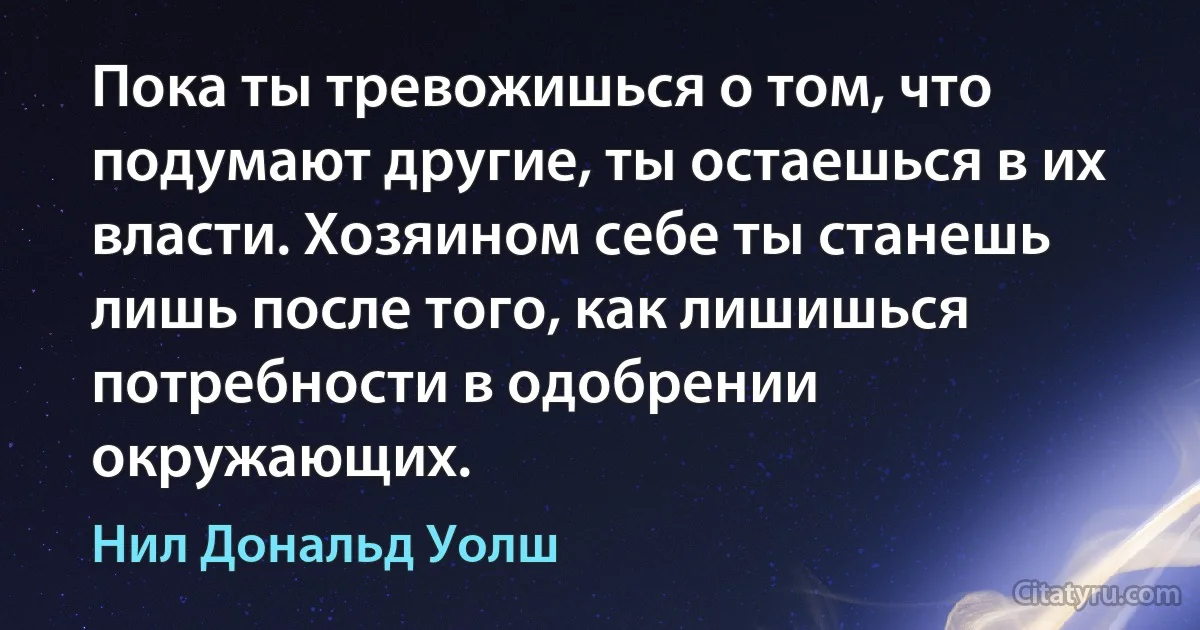 Пока ты тревожишься о том, что подумают другие, ты остаешься в их власти. Хозяином себе ты станешь лишь после того, как лишишься потребности в одобрении окружающих. (Нил Дональд Уолш)