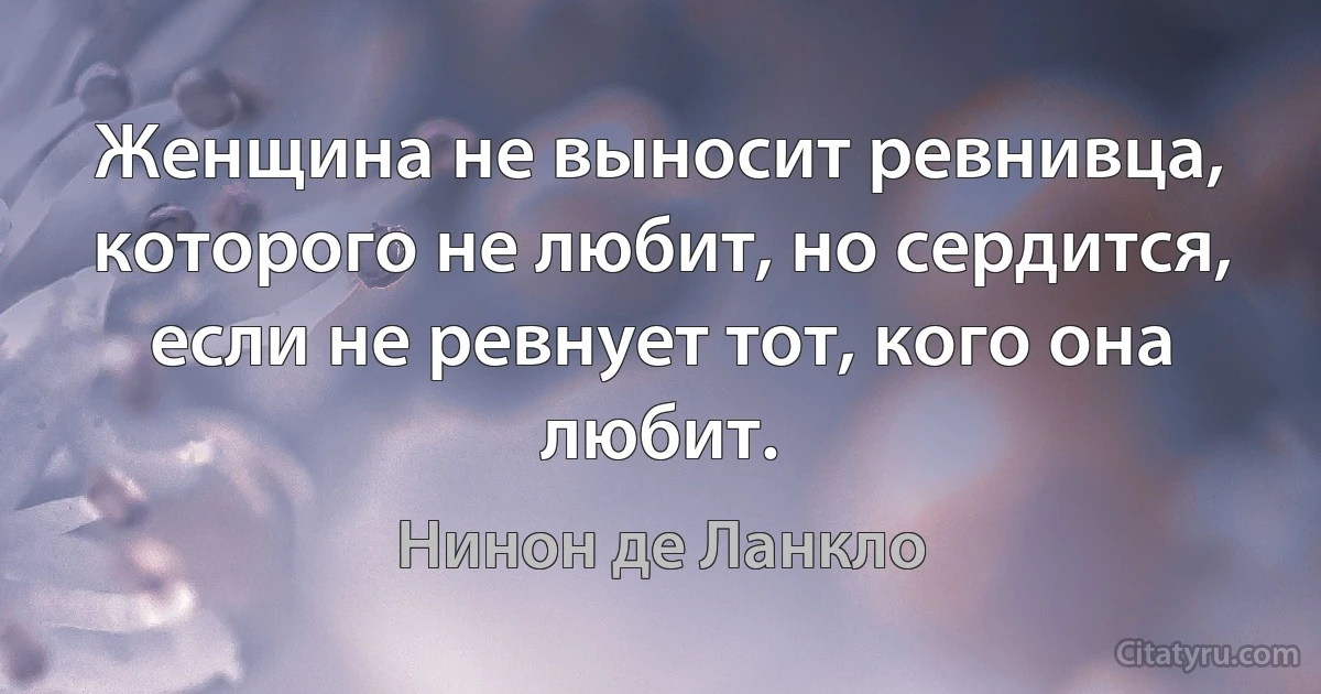 Женщина не выносит ревнивца, которого не любит, но сердится, если не ревнует тот, кого она любит. (Нинон де Ланкло)