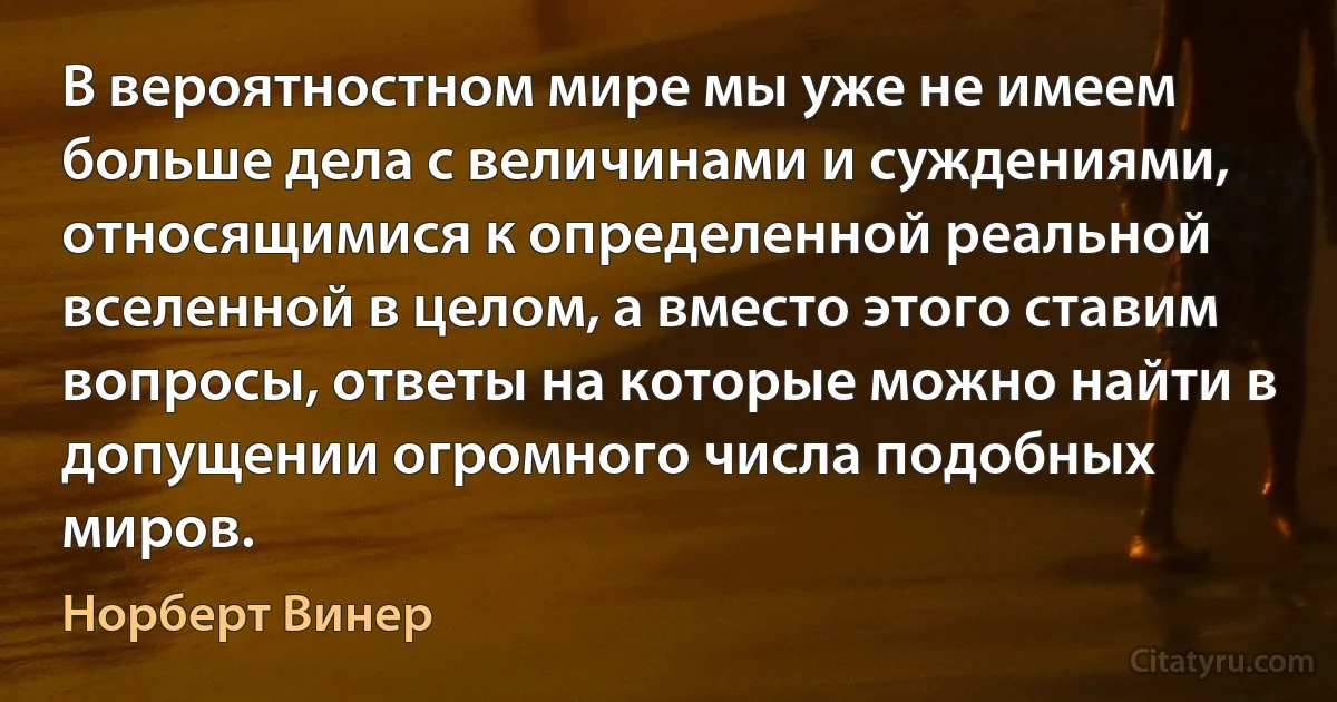 В вероятностном мире мы уже не имеем больше дела с величинами и суждениями, относящимися к определенной реальной вселенной в целом, а вместо этого ставим вопросы, ответы на которые можно найти в допущении огромного числа подобных миров. (Норберт Винер)