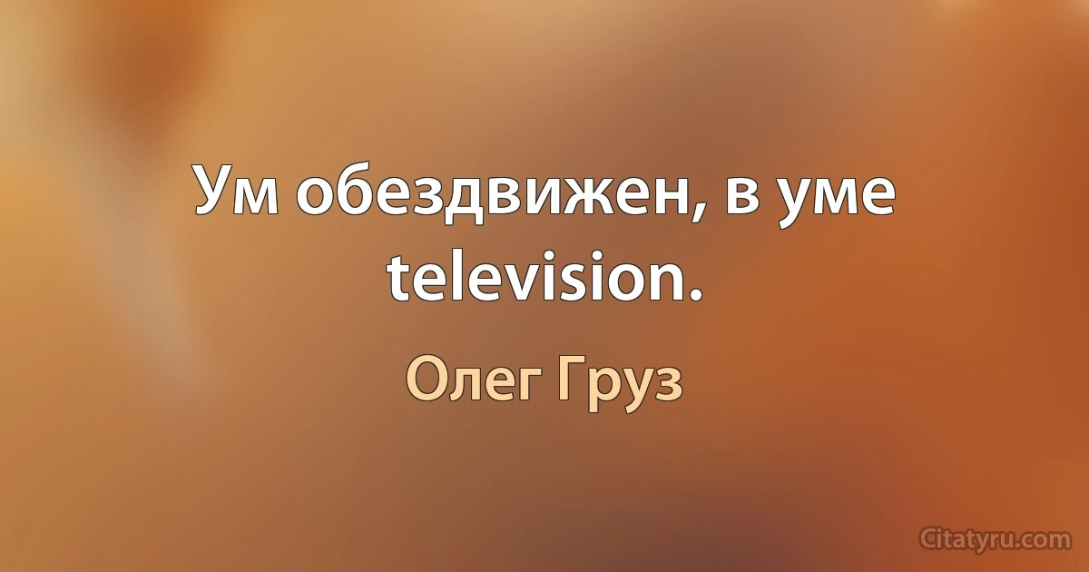 Ум обездвижен, в уме television. (Олег Груз)