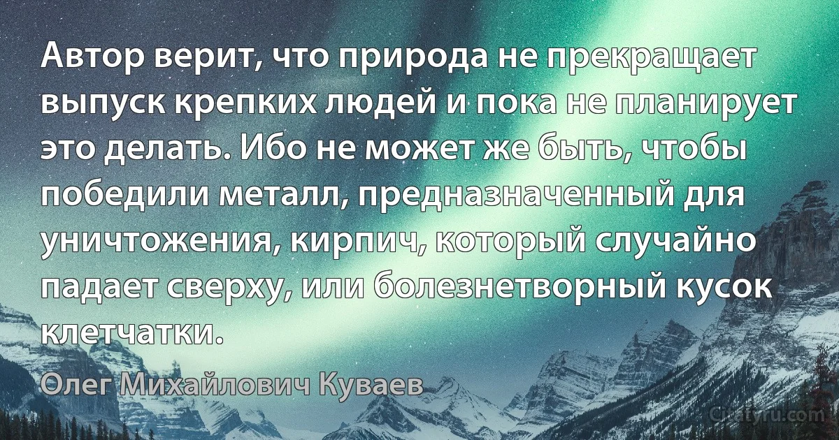 Автор верит, что природа не прекращает выпуск крепких людей и пока не планирует это делать. Ибо не может же быть, чтобы победили металл, предназначенный для уничтожения, кирпич, который случайно падает сверху, или болезнетворный кусок клетчатки. (Олег Михайлович Куваев)