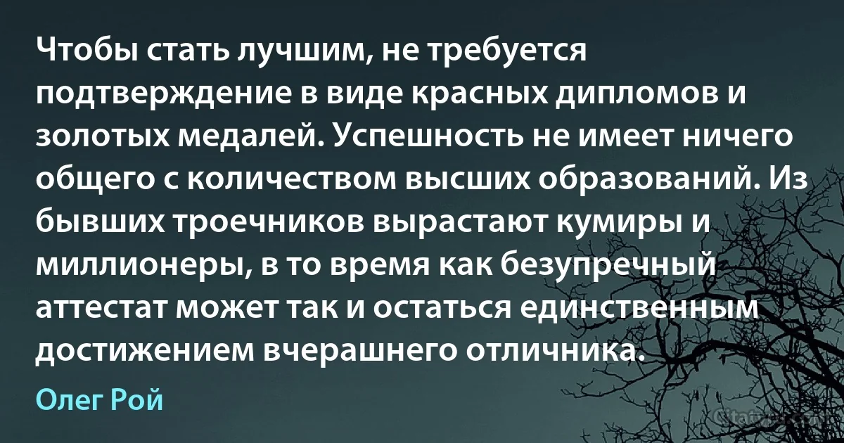 Чтобы стать лучшим, не требуется подтверждение в виде красных дипломов и золотых медалей. Успешность не имеет ничего общего с количеством высших образований. Из бывших троечников вырастают кумиры и миллионеры, в то время как безупречный аттестат может так и остаться единственным достижением вчерашнего отличника. (Олег Рой)