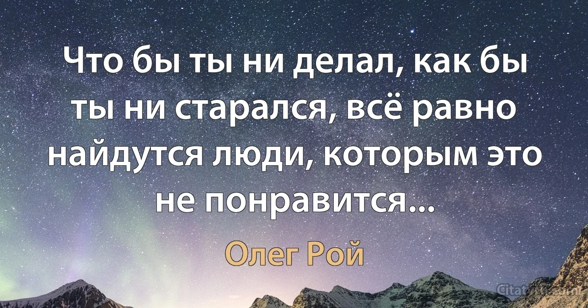 Что бы ты ни делал, как бы ты ни старался, всё равно найдутся люди, которым это не понравится... (Олег Рой)