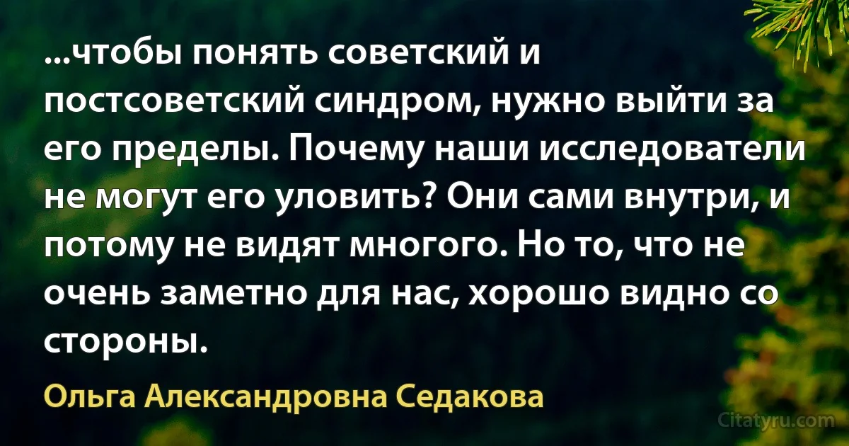 ...чтобы понять советский и постсоветский синдром, нужно выйти за его пределы. Почему наши исследователи не могут его уловить? Они сами внутри, и потому не видят многого. Но то, что не очень заметно для нас, хорошо видно со стороны. (Ольга Александровна Седакова)