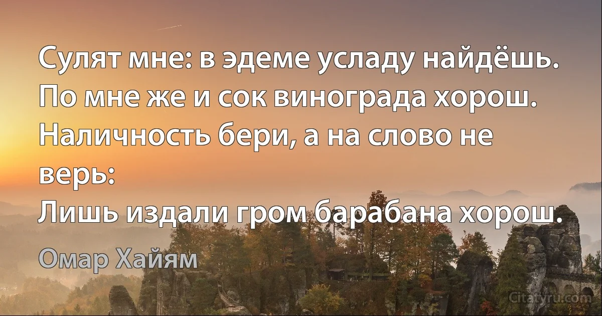 Сулят мне: в эдеме усладу найдёшь.
По мне же и сок винограда хорош.
Наличность бери, а на слово не верь:
Лишь издали гром барабана хорош. (Омар Хайям)