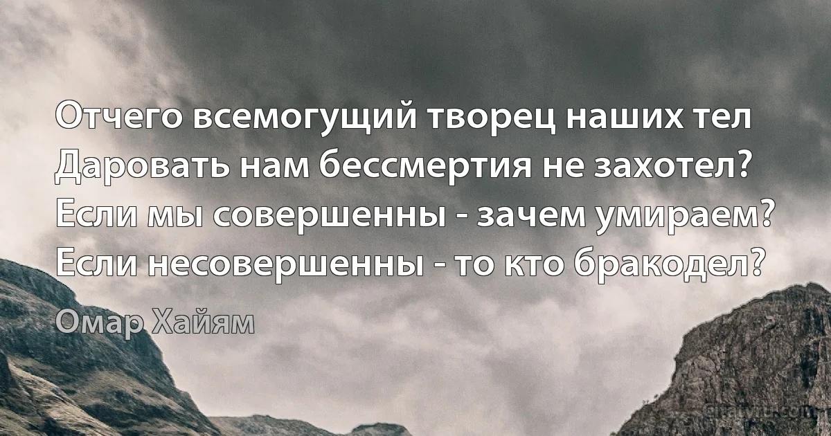 Отчего всемогущий творец наших тел
Даровать нам бессмертия не захотел?
Если мы совершенны - зачем умираем?
Если несовершенны - то кто бракодел? (Омар Хайям)