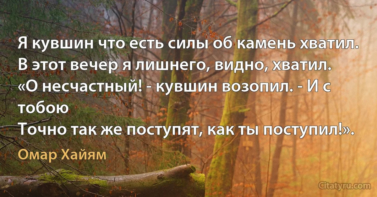 Я кувшин что есть силы об камень хватил.
В этот вечер я лишнего, видно, хватил.
«О несчастный! - кувшин возопил. - И с тобою
Точно так же поступят, как ты поступил!». (Омар Хайям)