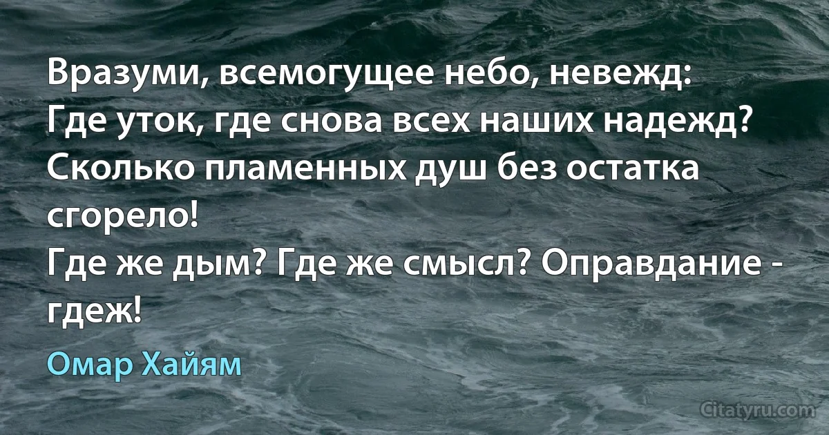 Вразуми, всемогущее небо, невежд:
Где уток, где снова всех наших надежд?
Сколько пламенных душ без остатка сгорело!
Где же дым? Где же смысл? Оправдание - гдеж! (Омар Хайям)