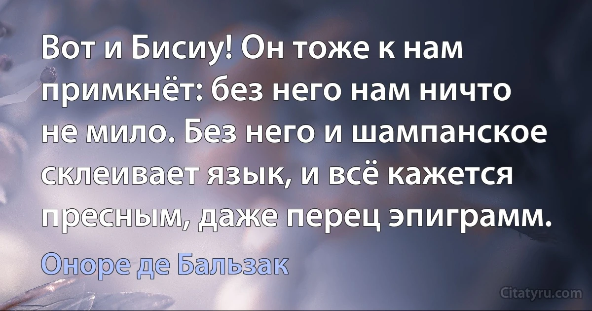 Вот и Бисиу! Он тоже к нам примкнёт: без него нам ничто не мило. Без него и шампанское склеивает язык, и всё кажется пресным, даже перец эпиграмм. (Оноре де Бальзак)