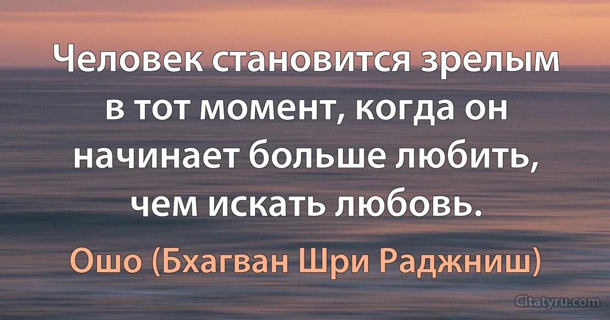 Человек становится зрелым в тот момент, когда он начинает больше любить, чем искать любовь. (Ошо (Бхагван Шри Раджниш))