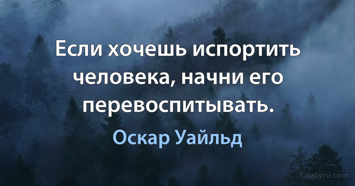 Если хочешь испортить человека, начни его перевоспитывать. (Оскар Уайльд)