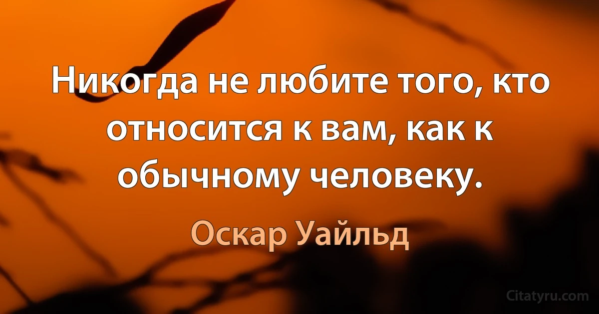 Никогда не любите того, кто относится к вам, как к обычному человеку. (Оскар Уайльд)