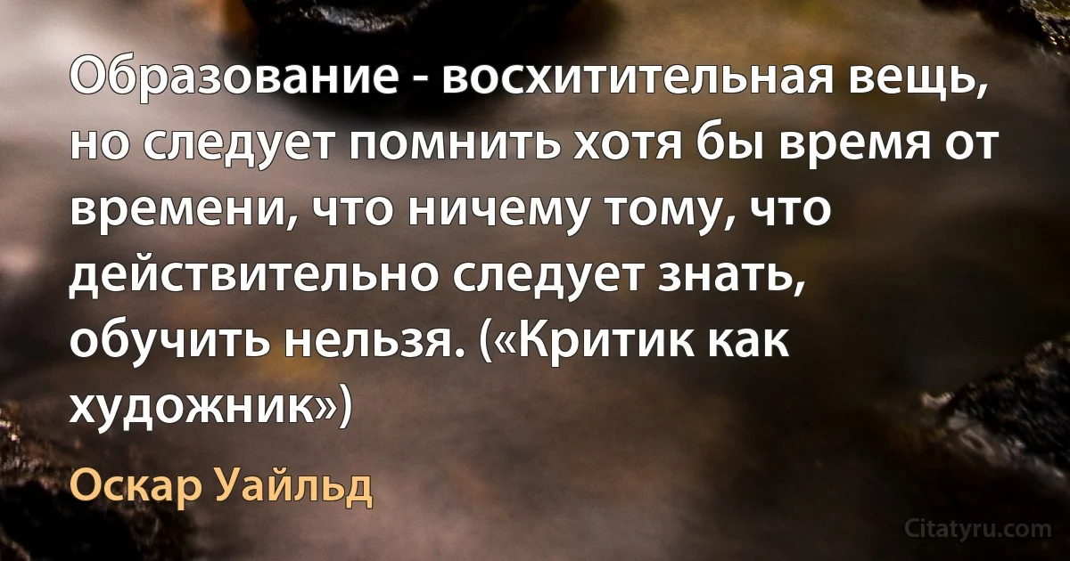 Образование - восхитительная вещь, но следует помнить хотя бы время от времени, что ничему тому, что действительно следует знать, обучить нельзя. («Критик как художник») (Оскар Уайльд)