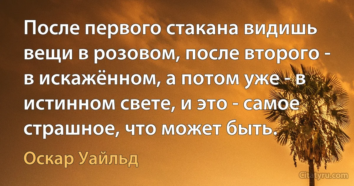 После первого стакана видишь вещи в розовом, после второго - в искажённом, а потом уже - в истинном свете, и это - самое страшное, что может быть. (Оскар Уайльд)