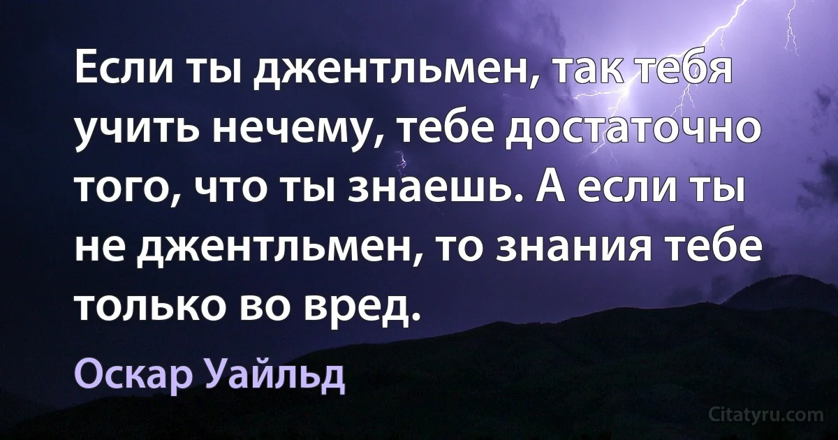 Если ты джентльмен, так тебя учить нечему, тебе достаточно того, что ты знаешь. А если ты не джентльмен, то знания тебе только во вред. (Оскар Уайльд)