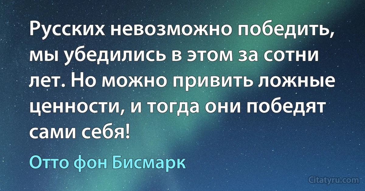 Русских невозможно победить, мы убедились в этом за сотни лет. Но можно привить ложные ценности, и тогда они победят сами себя! (Отто фон Бисмарк)