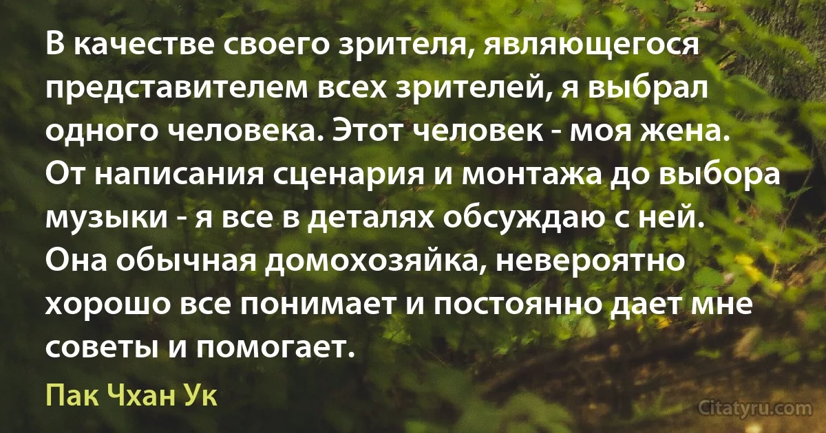 В качестве своего зрителя, являющегося представителем всех зрителей, я выбрал одного человека. Этот человек - моя жена. От написания сценария и монтажа до выбора музыки - я все в деталях обсуждаю с ней. Она обычная домохозяйка, невероятно хорошо все понимает и постоянно дает мне советы и помогает. (Пак Чхан Ук)