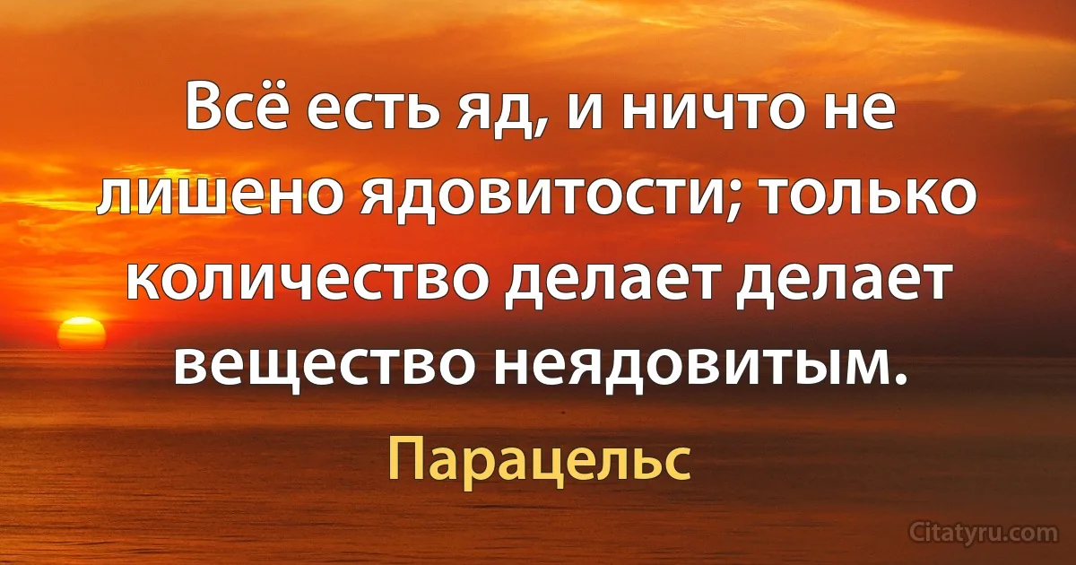 Всё есть яд, и ничто не лишено ядовитости; только количество делает делает вещество неядовитым. (Парацельс)