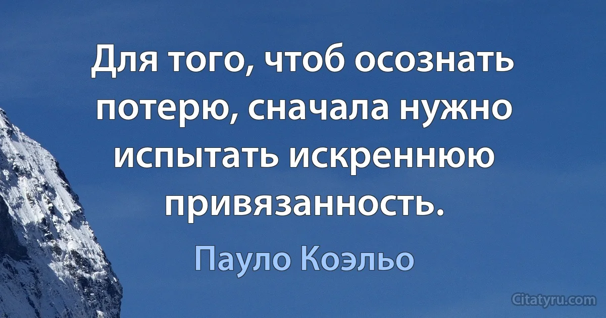 Для того, чтоб осознать потерю, сначала нужно испытать искреннюю привязанность. (Пауло Коэльо)