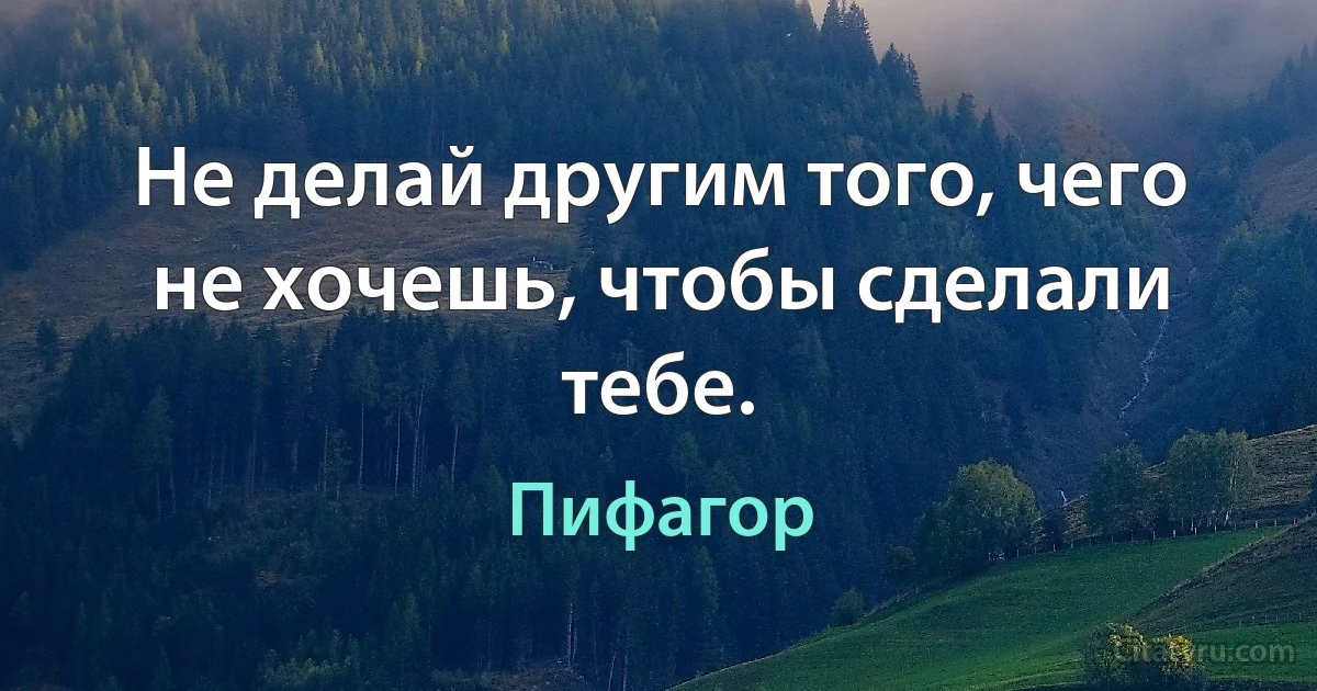 Не делай другим того, чего не хочешь, чтобы сделали тебе. (Пифагор)