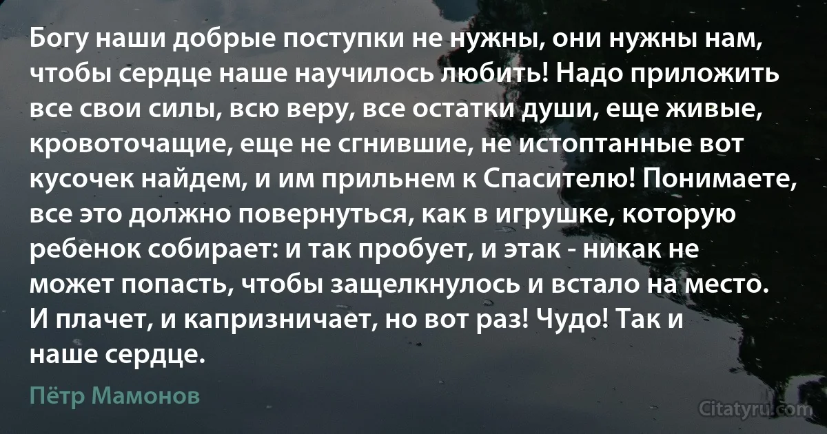 Богу наши добрые поступки не нужны, они нужны нам, чтобы сердце наше научилось любить! Надо приложить все свои силы, всю веру, все остатки души, еще живые, кровоточащие, еще не сгнившие, не истоптанные вот кусочек найдем, и им прильнем к Спасителю! Понимаете, все это должно повернуться, как в игрушке, которую ребенок собирает: и так пробует, и этак - никак не может попасть, чтобы защелкнулось и встало на место. И плачет, и капризничает, но вот раз! Чудо! Так и наше сердце. (Пётр Мамонов)