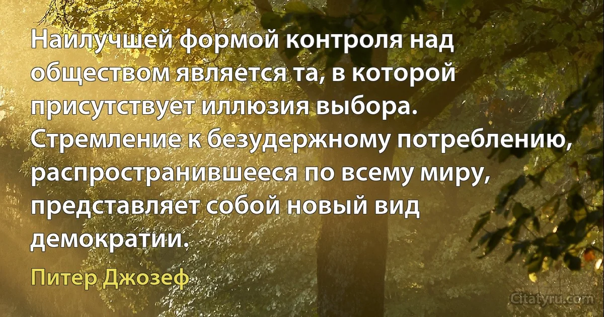 Наилучшей формой контроля над обществом является та, в которой присутствует иллюзия выбора. Стремление к безудержному потреблению, распространившееся по всему миру, представляет собой новый вид демократии. (Питер Джозеф)