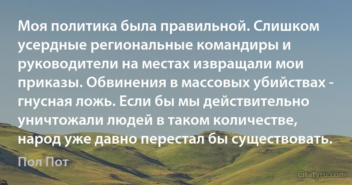 Моя политика была правильной. Слишком усердные региональные командиры и руководители на местах извращали мои приказы. Обвинения в массовых убийствах - гнусная ложь. Если бы мы действительно уничтожали людей в таком количестве, народ уже давно перестал бы существовать. (Пол Пот)