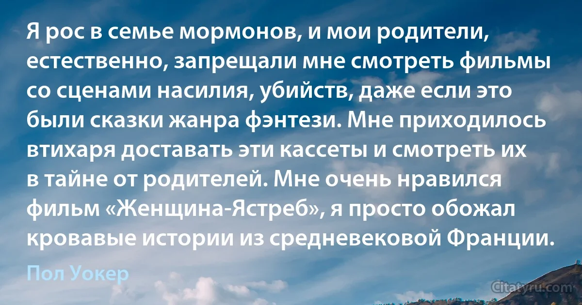 Я рос в семье мормонов, и мои родители, естественно, запрещали мне смотреть фильмы со сценами насилия, убийств, даже если это были сказки жанра фэнтези. Мне приходилось втихаря доставать эти кассеты и смотреть их в тайне от родителей. Мне очень нравился фильм «Женщина-Ястреб», я просто обожал кровавые истории из средневековой Франции. (Пол Уокер)